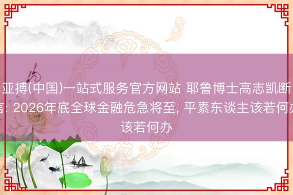 亚搏(中国)一站式服务官方网站 耶鲁博士高志凯断言: 2026年底全球金融危急将至， 平素东谈主该若何办
