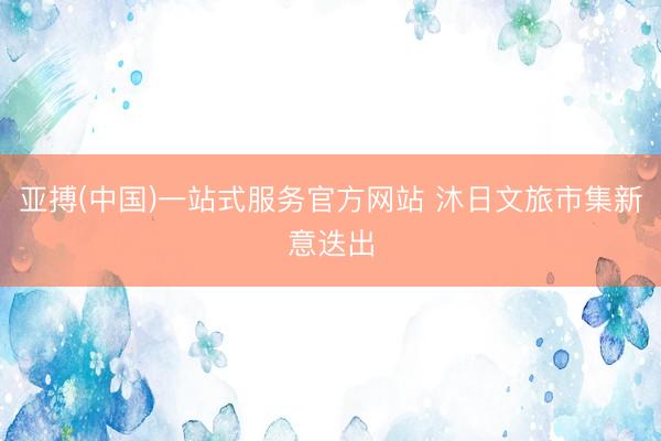 亚搏(中国)一站式服务官方网站 沐日文旅市集新意迭出