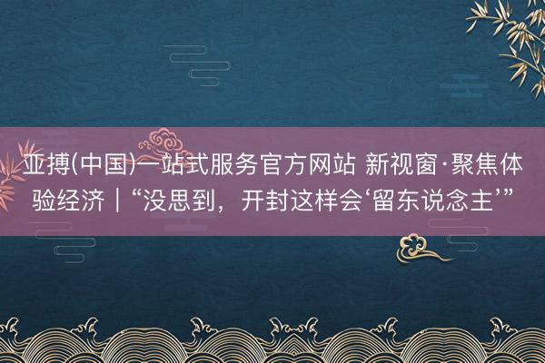 亚搏(中国)一站式服务官方网站 新视窗·聚焦体验经济|“没思到,开封这样会‘留东说念主’”