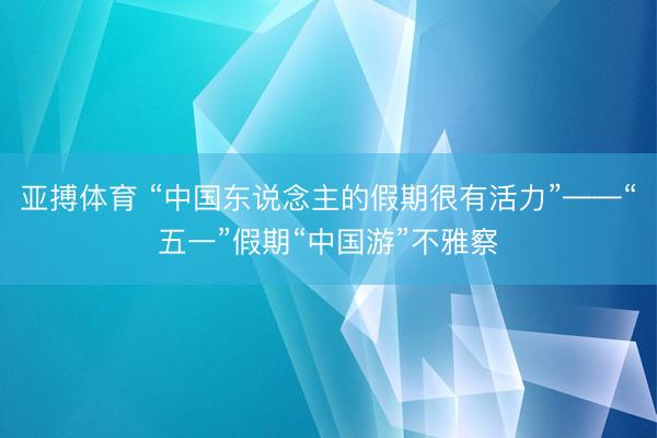 亚搏体育 “中国东说念主的假期很有活力”——“五一”假期“中国游”不雅察