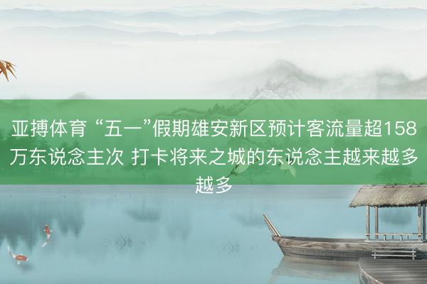 亚搏体育 “五一”假期雄安新区预计客流量超158万东说念主次 打卡将来之城的东说念主越来越多