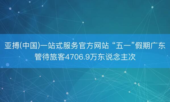 亚搏(中国)一站式服务官方网站 “五一”假期广东管待旅客4706.9万东说念主次