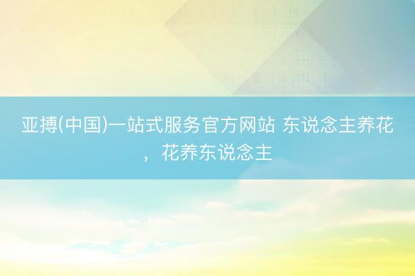 亚搏(中国)一站式服务官方网站 东说念主养花,花养东说念主