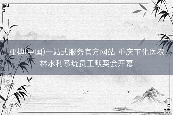 亚搏(中国)一站式服务官方网站 重庆市化医农林水利系统员工默契会开幕
