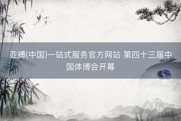 亚搏(中国)一站式服务官方网站 第四十三届中国体博会开幕