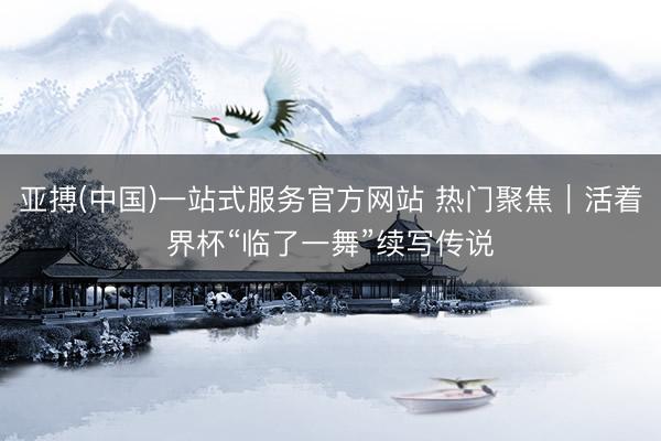 亚搏(中国)一站式服务官方网站 热门聚焦｜活着界杯“临了一舞”续写传说