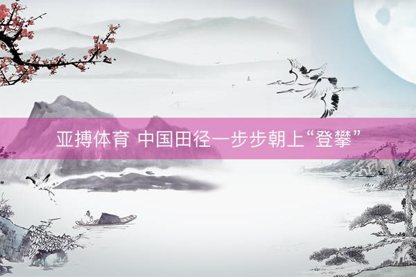 亚搏体育 中国田径一步步朝上“登攀”