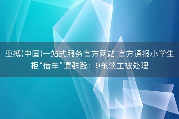 亚搏(中国)一站式服务官方网站 官方通报小学生拒“借车”遭群殴:9东谈主被处理