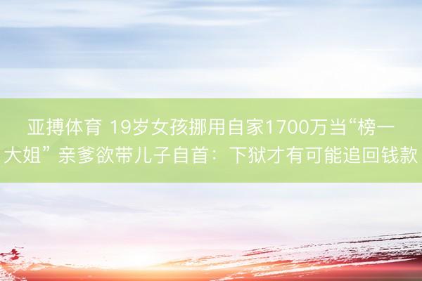 亚搏体育 19岁女孩挪用自家1700万当“榜一大姐” 亲爹欲带儿子自首：下狱才有可能追回钱款