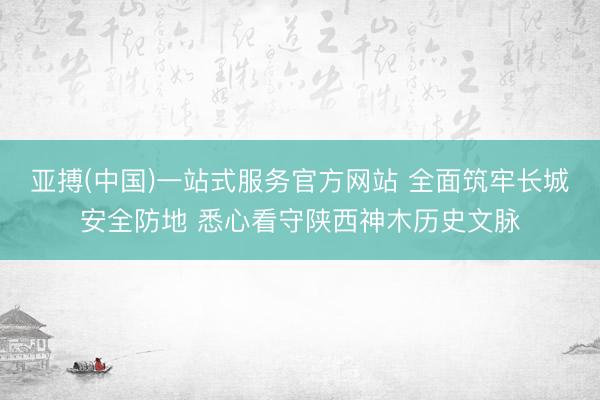 亚搏(中国)一站式服务官方网站 全面筑牢长城安全防地 悉心看守陕西神木历史文脉