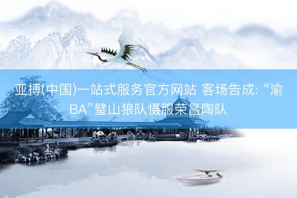 亚搏(中国)一站式服务官方网站 客场告成: “渝BA”璧山狼队慑服荣昌陶队