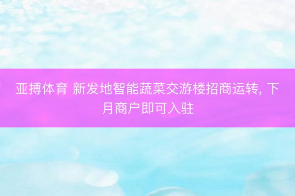 亚搏体育 新发地智能蔬菜交游楼招商运转, 下月商户即可入驻