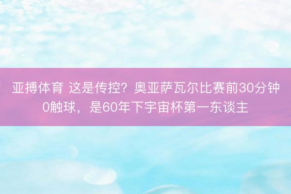 亚搏体育 这是传控？奥亚萨瓦尔比赛前30分钟0触球，是60年下宇宙杯第一东谈主