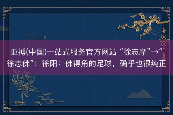 亚搏(中国)一站式服务官方网站 “徐志摩”→“徐志佛”！徐阳：佛得角的足球，确乎也很纯正