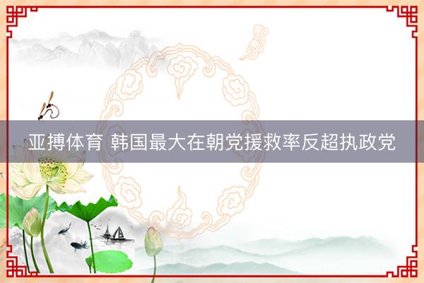 亚搏体育 韩国最大在朝党援救率反超执政党