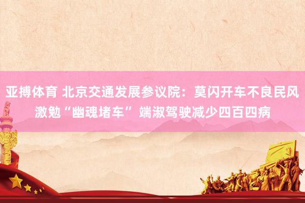 亚搏体育 北京交通发展参议院：莫闪开车不良民风激勉“幽魂堵车” 端淑驾驶减少四百四病