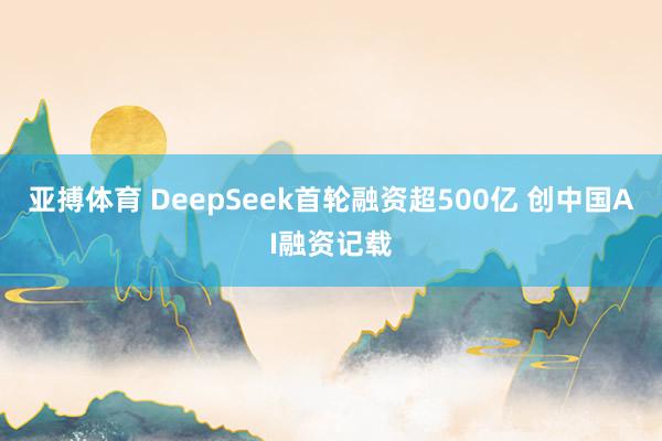 亚搏体育 DeepSeek首轮融资超500亿 创中国AI融资记载