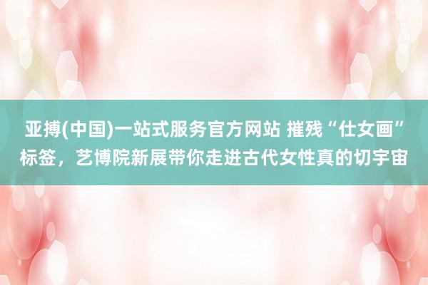 亚搏(中国)一站式服务官方网站 摧残“仕女画”标签，艺博院新展带你走进古代女性真的切宇宙