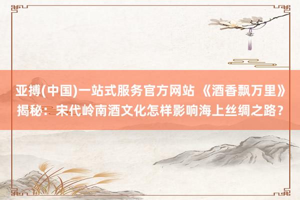 亚搏(中国)一站式服务官方网站 《酒香飘万里》揭秘：宋代岭南酒文化怎样影响海上丝绸之路？