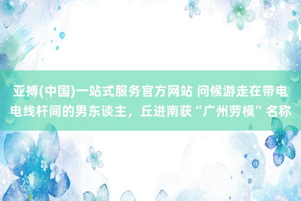 亚搏(中国)一站式服务官方网站 问候游走在带电电线杆间的男东谈主，丘进南获“广州劳模”名称