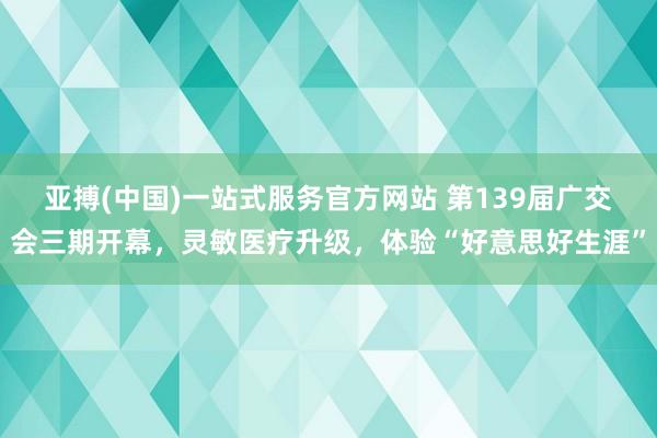 亚搏(中国)一站式服务官方网站 第139届广交会三期开幕,灵敏医疗升级,体验“好意思好生涯”