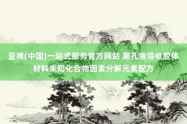 亚搏(中国)一站式服务官方网站 黑孔液导电胶体材料未知化合物因素分解元素配方