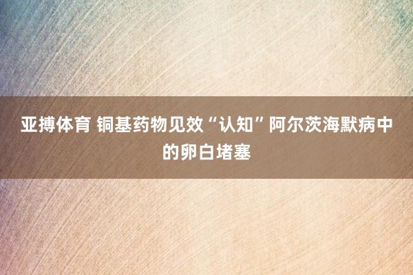 亚搏体育 铜基药物见效“认知”阿尔茨海默病中的卵白堵塞