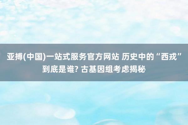 亚搏(中国)一站式服务官方网站 历史中的“西戎”到底是谁? 古基因组考虑揭秘
