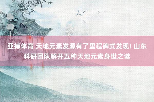 亚搏体育 天地元素发源有了里程碑式发现! 山东科研团队解开五种天地元素身世之谜