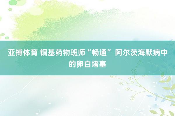 亚搏体育 铜基药物班师“畅通” 阿尔茨海默病中的卵白堵塞