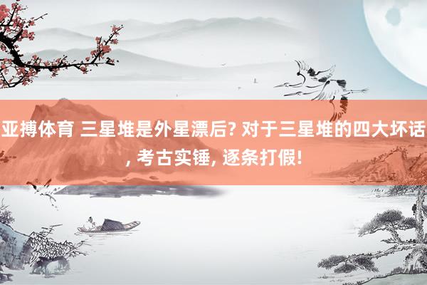 亚搏体育 三星堆是外星漂后? 对于三星堆的四大坏话, 考古实锤, 逐条打假!