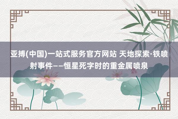 亚搏(中国)一站式服务官方网站 天地探索·铁喷射事件——恒星死字时的重金属喷泉