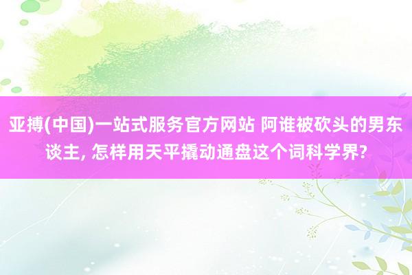 亚搏(中国)一站式服务官方网站 阿谁被砍头的男东谈主， 怎样用天平撬动通盘这个词科学界?