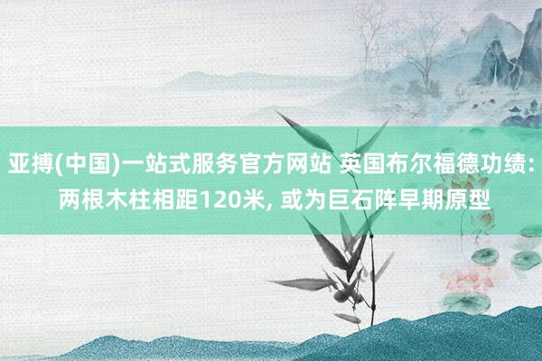 亚搏(中国)一站式服务官方网站 英国布尔福德功绩: 两根木柱相距120米， 或为巨石阵早期原型
