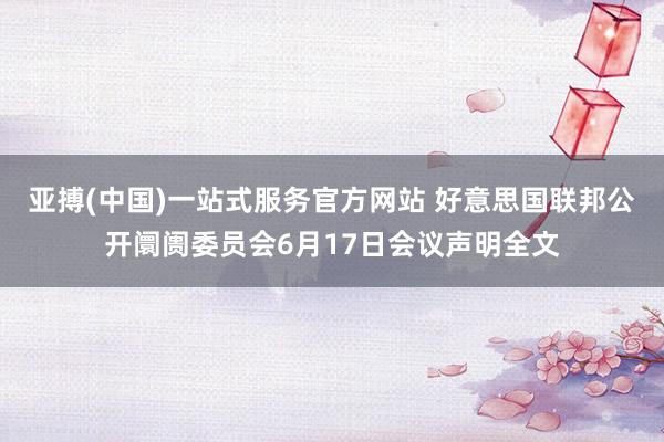 亚搏(中国)一站式服务官方网站 好意思国联邦公开阛阓委员会6月17日会议声明全文