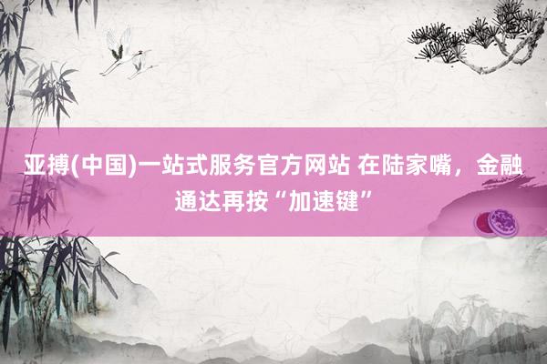 亚搏(中国)一站式服务官方网站 在陆家嘴，金融通达再按“加速键”