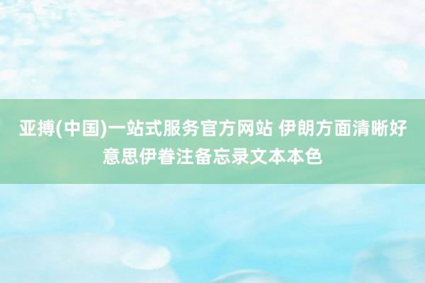 亚搏(中国)一站式服务官方网站 伊朗方面清晰好意思伊眷注备忘录文本本色