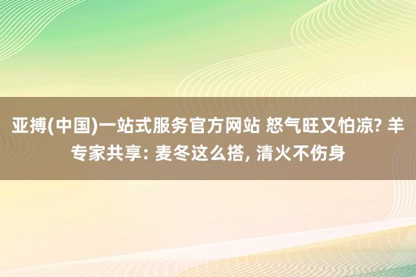 亚搏(中国)一站式服务官方网站 怒气旺又怕凉? 羊专家共享: 麦冬这么搭, 清火不伤身