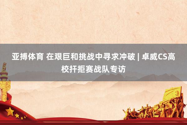 亚搏体育 在艰巨和挑战中寻求冲破 | 卓威CS高校扞拒赛战队专访